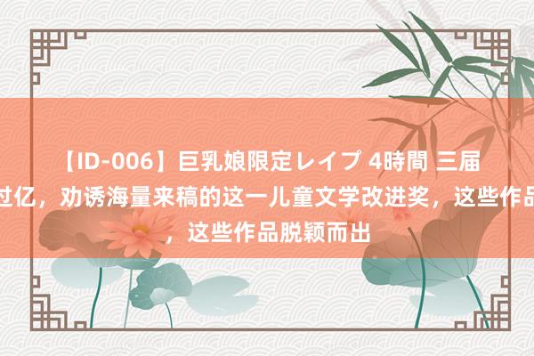 【ID-006】巨乳娘限定レイプ 4時間 三届来稿字数过亿，劝诱海量来稿的这一儿童文学改进奖，这些作品脱颖而出