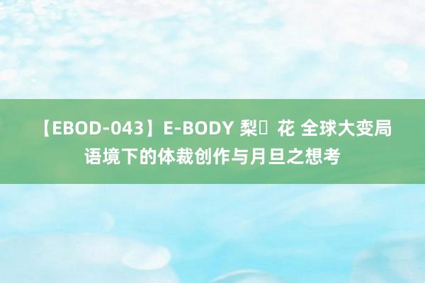 【EBOD-043】E-BODY 梨々花 全球大变局语境下的体裁创作与月旦之想考