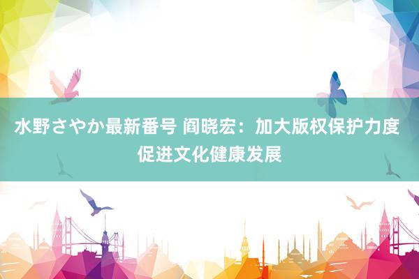 水野さやか最新番号 阎晓宏：加大版权保护力度 促进文化健康发展