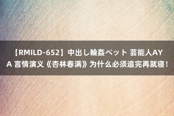 【RMILD-652】中出し輪姦ペット 芸能人AYA 言情演义《杏林春满》为什么必须追完再就寝！