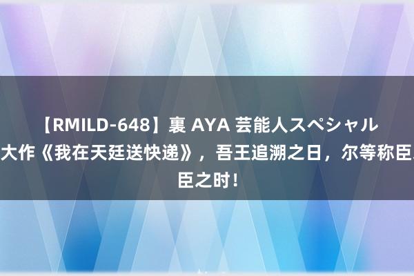 【RMILD-648】裏 AYA 芸能人スペシャル 良心大作《我在天廷送快递》，吾王追溯之日，尔等称臣之时！