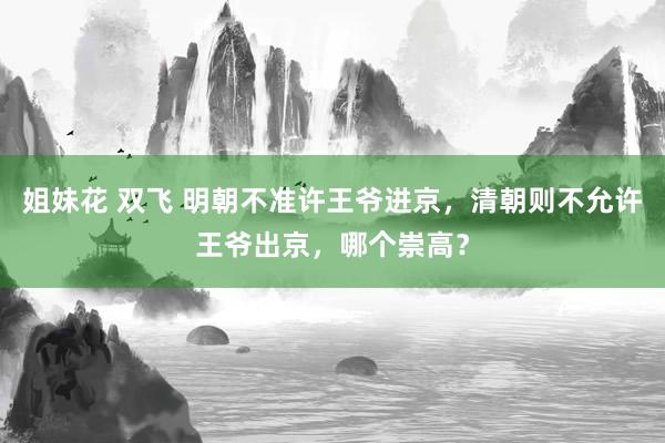 姐妹花 双飞 明朝不准许王爷进京，清朝则不允许王爷出京，哪个崇高？