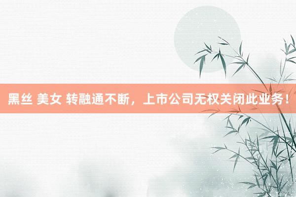 黑丝 美女 转融通不断，上市公司无权关闭此业务！