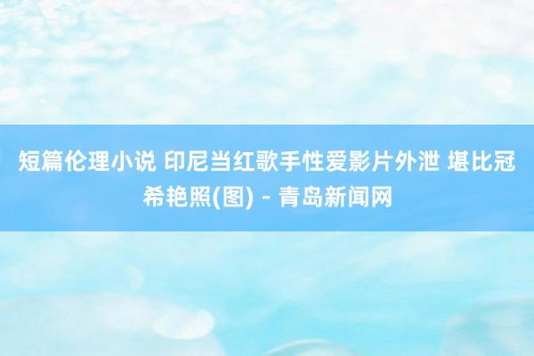 短篇伦理小说 印尼当红歌手性爱影片外泄 堪比冠希艳照(图)－青岛新闻网