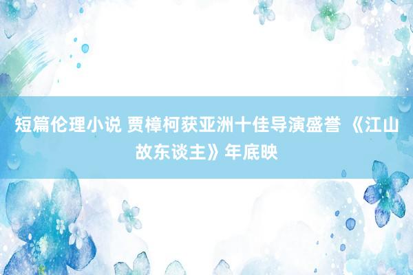 短篇伦理小说 贾樟柯获亚洲十佳导演盛誉 《江山故东谈主》年底映