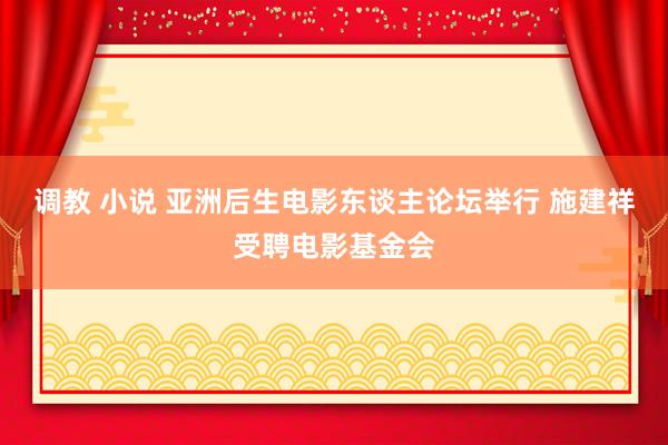 调教 小说 亚洲后生电影东谈主论坛举行 施建祥受聘电影基金会