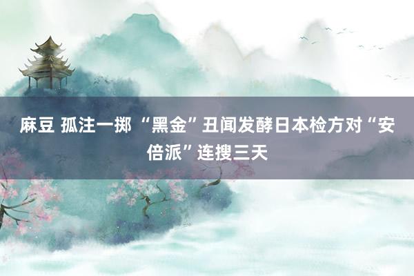 麻豆 孤注一掷 “黑金”丑闻发酵　日本检方对“安倍派”连搜三天