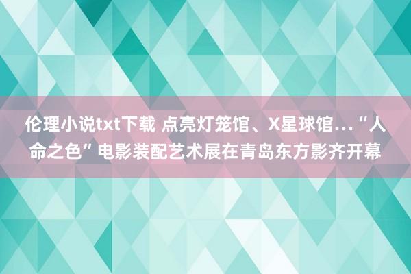 伦理小说txt下载 点亮灯笼馆、X星球馆…“人命之色”电影装配艺术展在青岛东方影齐开幕