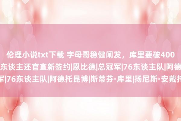 伦理小说txt下载 字母哥稳健阐发，库里要破4000，乔治立下主张，76东谈主还官宣新签约|恩比德|总冠军|76东谈主队|阿德托昆博|斯蒂芬·库里|扬尼斯·安戴托昆波