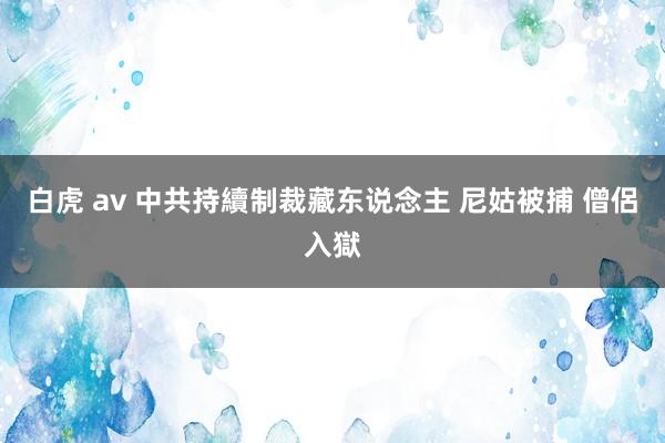 白虎 av 中共持續制裁藏东说念主 尼姑被捕 僧侶入獄