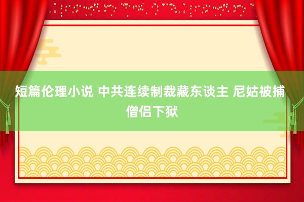 短篇伦理小说 中共连续制裁藏东谈主 尼姑被捕 僧侣下狱