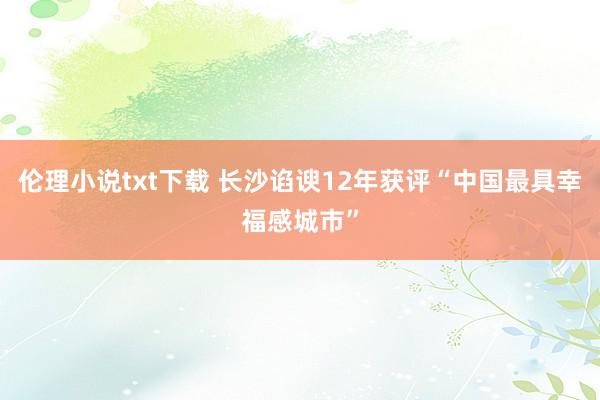 伦理小说txt下载 长沙谄谀12年获评“中国最具幸福感城市”