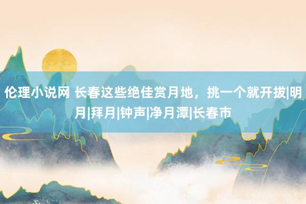 伦理小说网 长春这些绝佳赏月地，挑一个就开拔|明月|拜月|钟声|净月潭|长春市