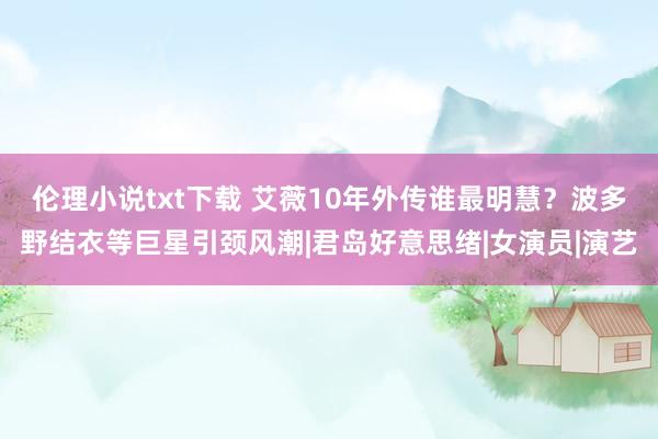 伦理小说txt下载 艾薇10年外传谁最明慧？波多野结衣等巨星引颈风潮|君岛好意思绪|女演员|演艺