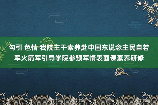 勾引 色情 我院主干素养赴中国东说念主民自若军火箭军引导学院参预军情表面课素养研修