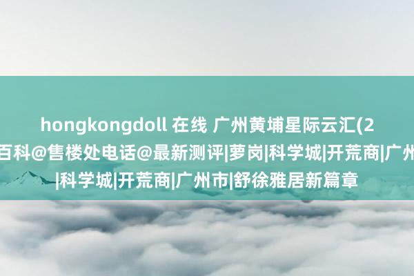 hongkongdoll 在线 广州黄埔星际云汇(2024官方网站)楼盘百科@售楼处电话@最新测评|萝岗|科学城|开荒商|广州市|舒徐雅居新篇章