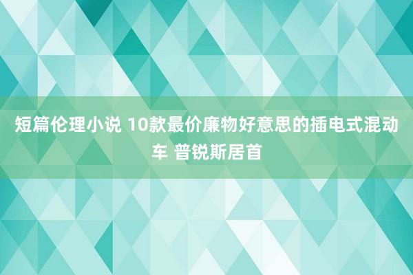 短篇伦理小说 10款最价廉物好意思的插电式混动车 普锐斯居首