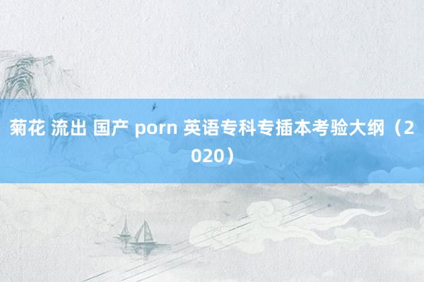 菊花 流出 国产 porn 英语专科专插本考验大纲（2020）