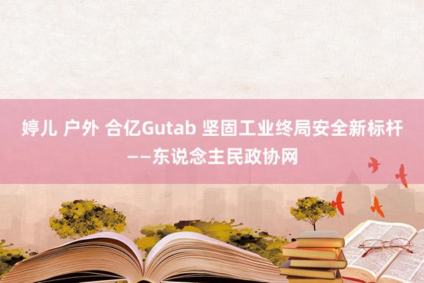 婷儿 户外 合亿Gutab 坚固工业终局安全新标杆——东说念主民政协网