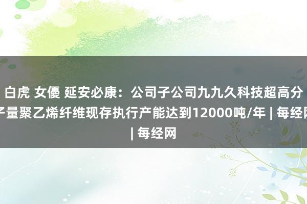 白虎 女優 延安必康：公司子公司九九久科技超高分子量聚乙烯纤维现存执行产能达到12000吨/年 | 每经网