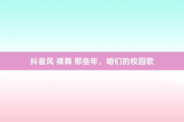 抖音风 裸舞 那些年，咱们的校园歌