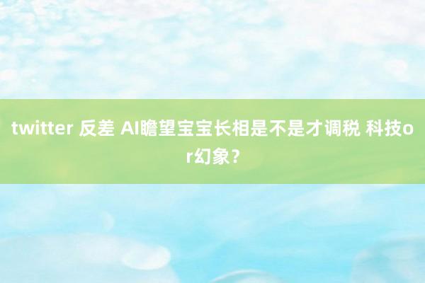 twitter 反差 AI瞻望宝宝长相是不是才调税 科技or幻象？