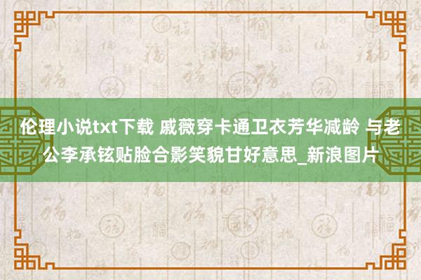 伦理小说txt下载 戚薇穿卡通卫衣芳华减龄 与老公李承铉贴脸合影笑貌甘好意思_新浪图片