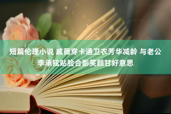 短篇伦理小说 戚薇穿卡通卫衣芳华减龄 与老公李承铉贴脸合影笑颜甘好意思