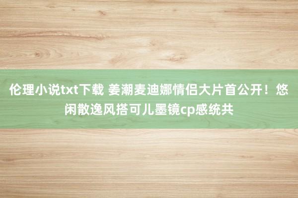 伦理小说txt下载 姜潮麦迪娜情侣大片首公开！悠闲散逸风搭可儿墨镜cp感统共