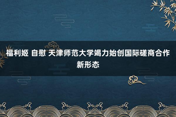 福利姬 自慰 天津师范大学竭力始创国际磋商合作新形态