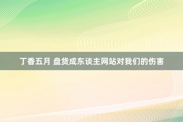 丁香五月 盘货成东谈主网站对我们的伤害