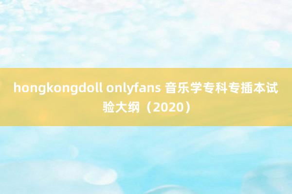 hongkongdoll onlyfans 音乐学专科专插本试验大纲（2020）