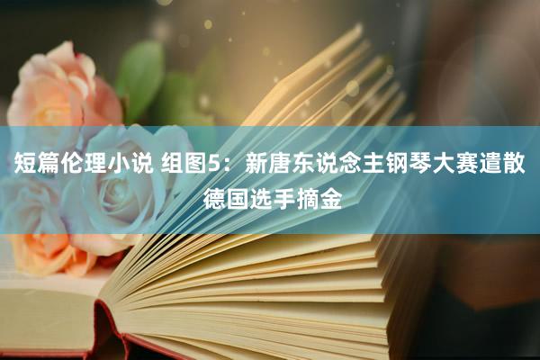 短篇伦理小说 组图5：新唐东说念主钢琴大赛遣散 德国选手摘金