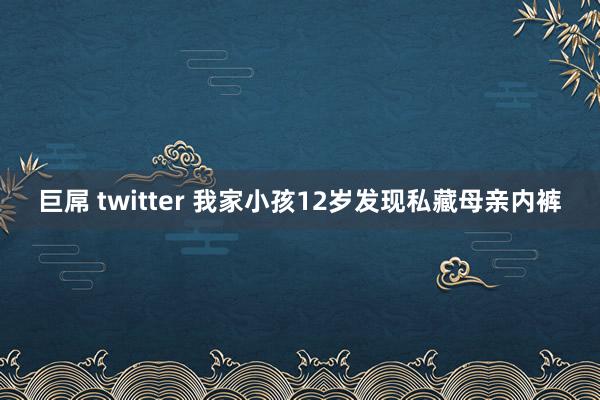 巨屌 twitter 我家小孩12岁发现私藏母亲内裤