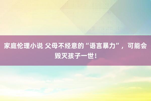 家庭伦理小说 父母不经意的“语言暴力”，可能会毁灭孩子一世！