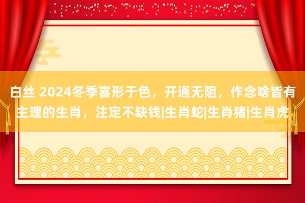 白丝 2024冬季喜形于色，开通无阻，作念啥皆有主理的生肖，注定不缺钱|生肖蛇|生肖猪|生肖虎