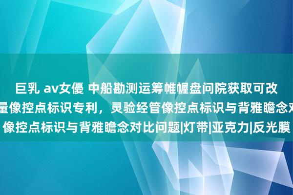 巨乳 av女優 中船勘测运筹帷幄盘问院获取可改换面目且歪斜录像的测量像控点标识专利，灵验经管像控点标识与背雅瞻念对比问题|灯带|亚克力|反光膜