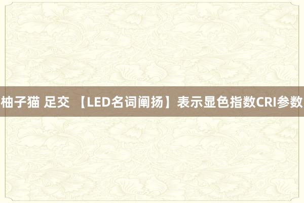 柚子猫 足交 【LED名词阐扬】表示显色指数CRI参数