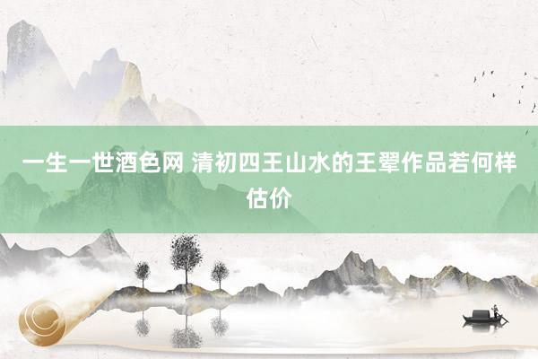 一生一世酒色网 清初四王山水的王翚作品若何样估价