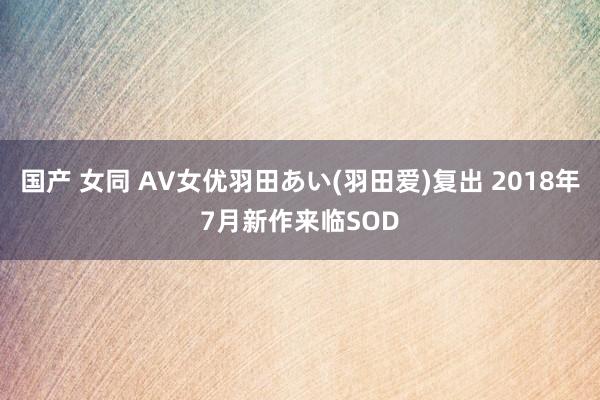 国产 女同 AV女优羽田あい(羽田爱)复出 2018年7月新作来临SOD