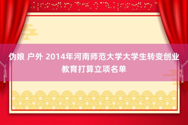 伪娘 户外 2014年河南师范大学大学生转变创业教育打算立项名单