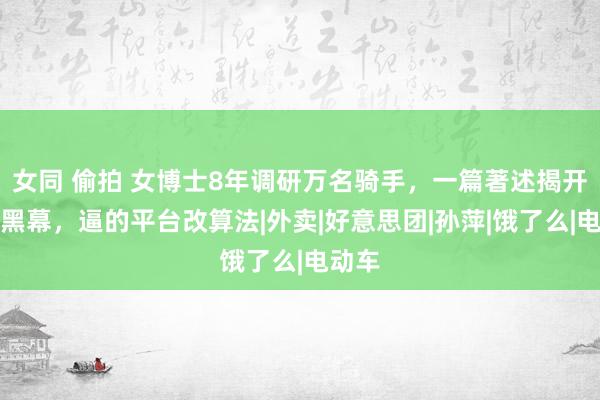 女同 偷拍 女博士8年调研万名骑手，一篇著述揭开算法黑幕，逼的平台改算法|外卖|好意思团|孙萍|饿了么|电动车