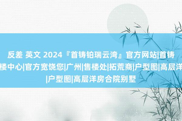 反差 英文 2024『首铸铂瑞云湾』官方网站|首铸铂瑞云湾售楼中心|官方宽饶您|广州|售楼处|拓荒商|户型图|高层洋房合院别墅