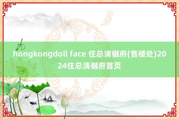 hongkongdoll face 住总清樾府(售楼处)2024住总清樾府首页