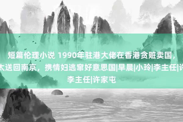 短篇伦理小说 1990年驻港大佬在香港贪赃卖国，把太太送回南京，携情妇逃窜好意思国|早晨|小玲|李主任|许家屯