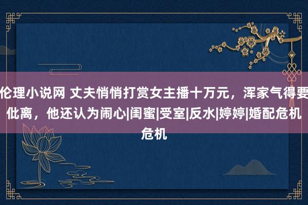 伦理小说网 丈夫悄悄打赏女主播十万元，浑家气得要仳离，他还认为闹心|闺蜜|受室|反水|婷婷|婚配危机