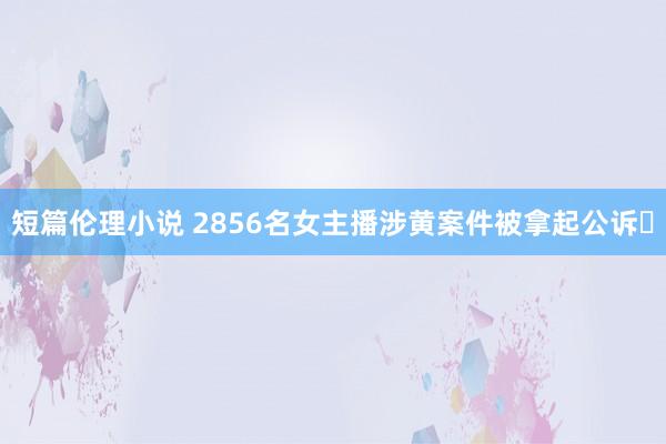 短篇伦理小说 2856名女主播涉黄案件被拿起公诉​