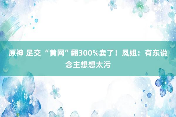 原神 足交 “黄网”翻300%卖了！凤姐：有东说念主想想太污