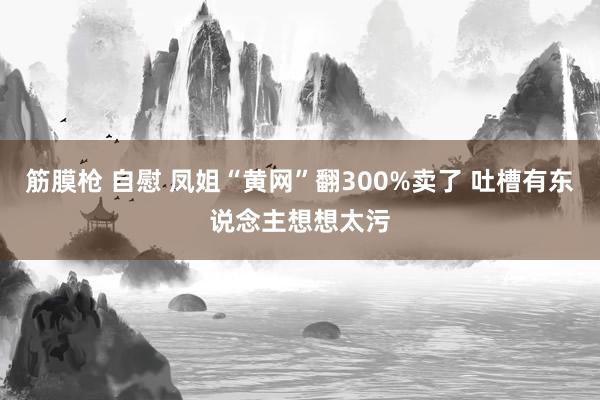 筋膜枪 自慰 凤姐“黄网”翻300%卖了 吐槽有东说念主想想太污