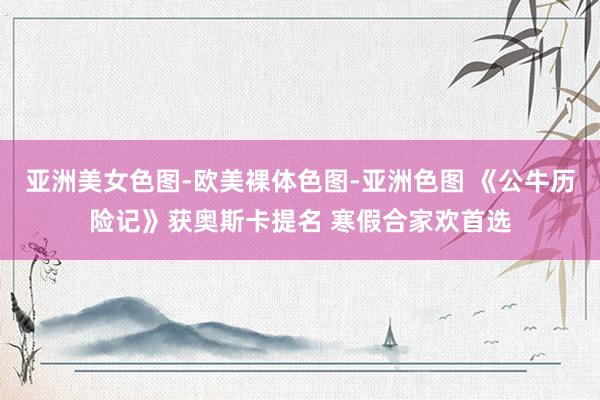 亚洲美女色图-欧美裸体色图-亚洲色图 《公牛历险记》获奥斯卡提名 寒假合家欢首选